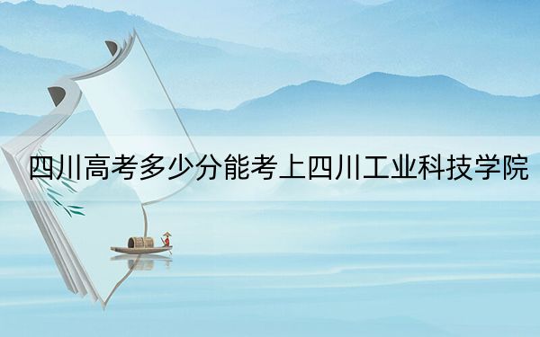 四川高考多少分能考上四川工业科技学院？2024年文科录取分480分 理科最低477分
