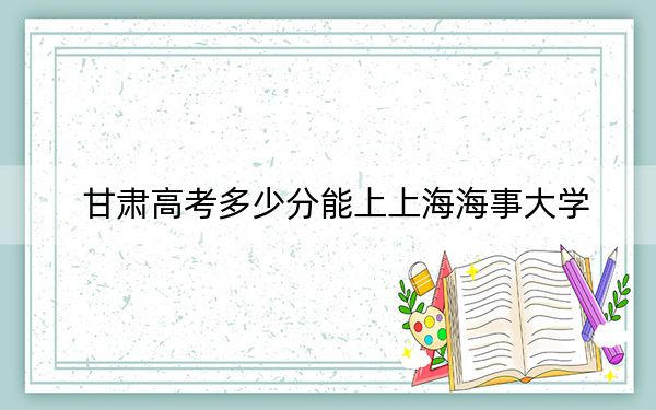 甘肃高考多少分能上上海海事大学？2024年历史类最低568分 物理类投档线539分