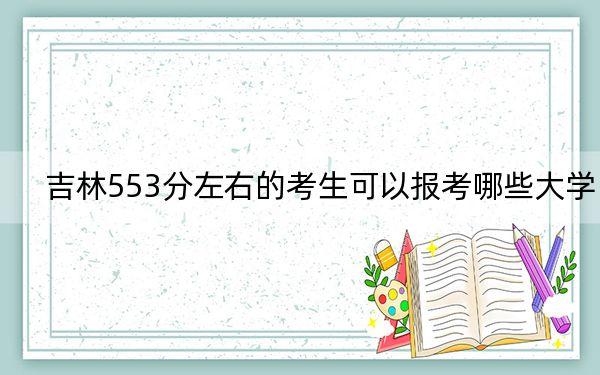 吉林553分左右的考生可以报考哪些大学？（附带近三年553分大学录取名单）