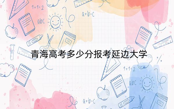 青海高考多少分报考延边大学？附2022-2024年最低录取分数线