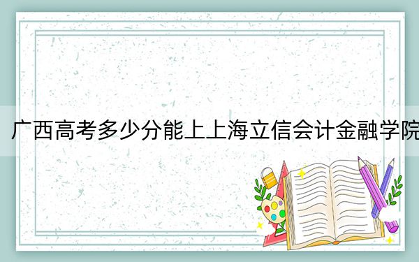 广西高考多少分能上上海立信会计金融学院？2024年历史类519分 物理类录取分493分