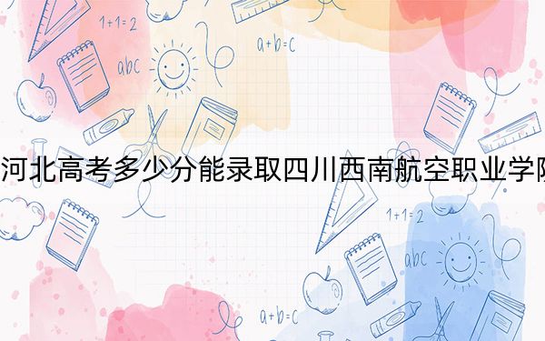 河北高考多少分能录取四川西南航空职业学院？附2022-2024年最低录取分数线