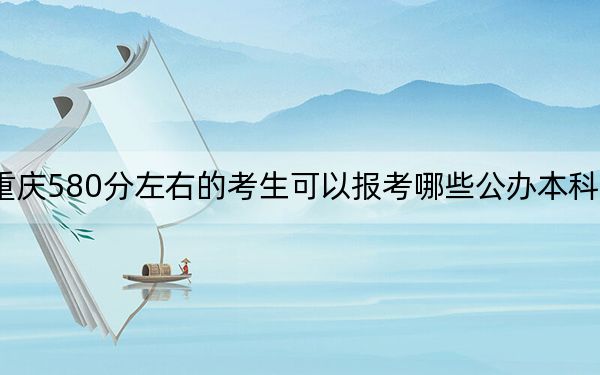 重庆580分左右的考生可以报考哪些公办本科大学？（供2025届考生填报志愿参考）