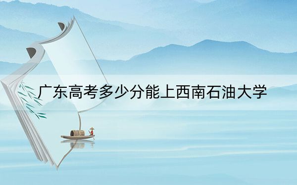 广东高考多少分能上西南石油大学？附2022-2024年最低录取分数线