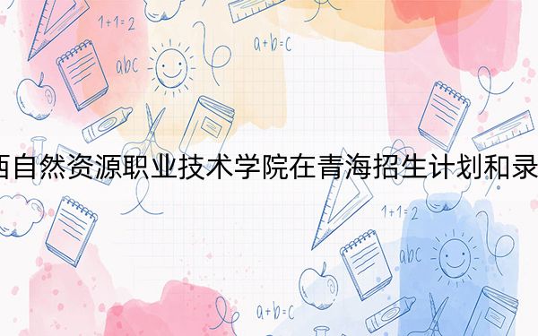 2024年广西自然资源职业技术学院在青海招生计划和录取分数线是多少？青海考生2025年参考