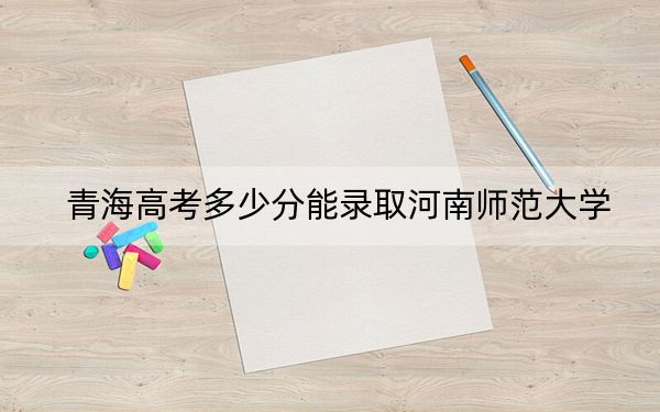 青海高考多少分能录取河南师范大学？2024年文科投档线465分 理科投档线368分