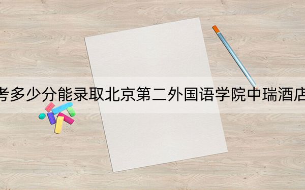 西藏高考多少分能录取北京第二外国语学院中瑞酒店管理学院？附2022-2024年最低录取分数线