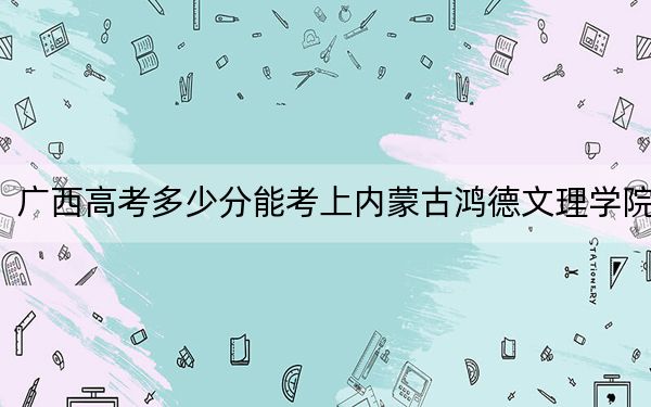 广西高考多少分能考上内蒙古鸿德文理学院？2024年历史类录取分403分 物理类投档线375分