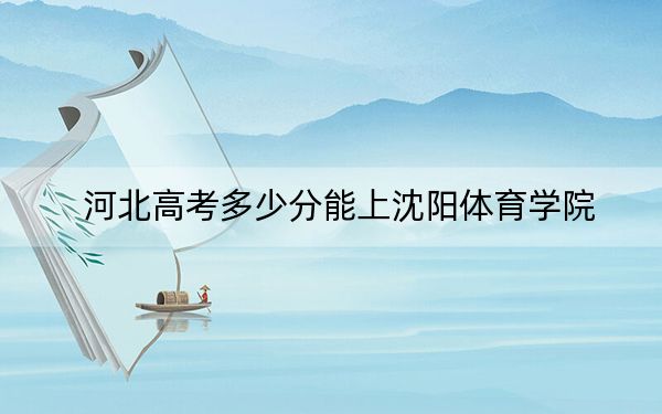 河北高考多少分能上沈阳体育学院？2024年历史类513分 物理类最低496分