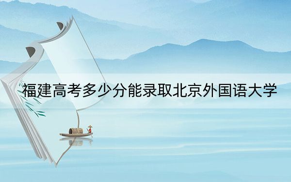 福建高考多少分能录取北京外国语大学？2024年历史类595分 物理类最低617分