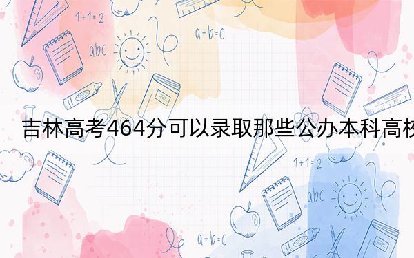 吉林高考464分可以录取那些公办本科高校?(供2025年考生参考)