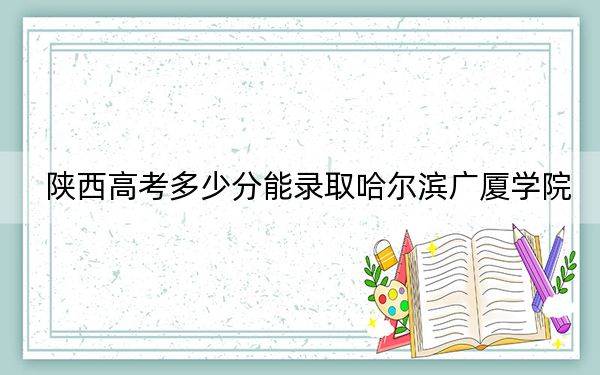 陕西高考多少分能录取哈尔滨广厦学院？2024年文科录取分422分 理科403分
