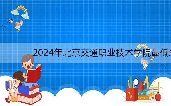 2024年北京交通职业技术学院最低录取分数线和最低位次(全国各省录取汇总)
