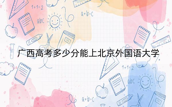 广西高考多少分能上北京外国语大学？附2022-2024年最低录取分数线