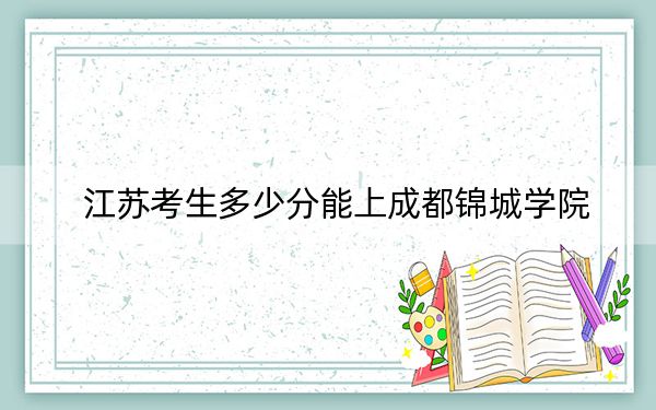 江苏考生多少分能上成都锦城学院？附带近三年最低录取分数线