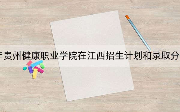 2024年贵州健康职业学院在江西招生计划和录取分数线是多少?江西考生2025年参考