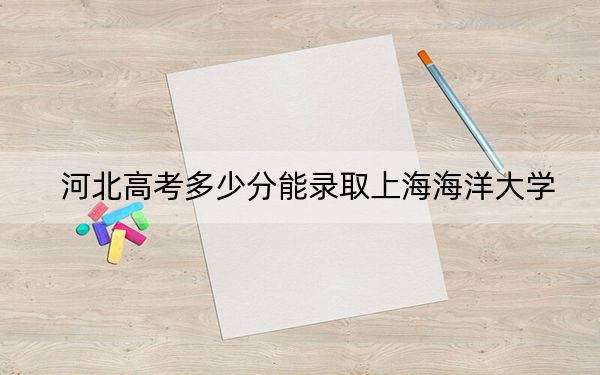 河北高考多少分能录取上海海洋大学？附近三年最低院校投档线