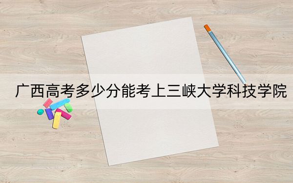 广西高考多少分能考上三峡大学科技学院？2024年历史类录取分419分 物理类录取分394分