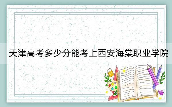 天津高考多少分能考上西安海棠职业学院？附2022-2024年最低录取分数线