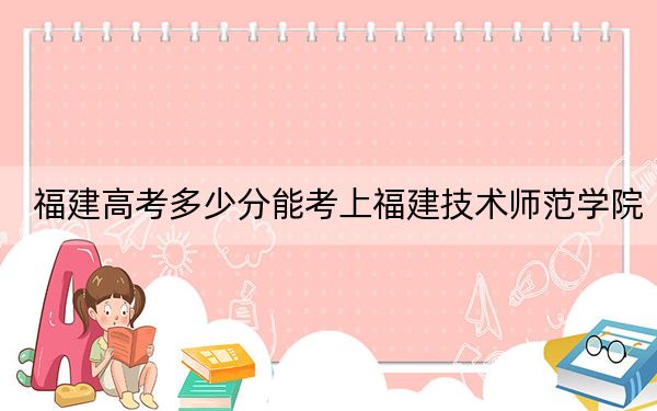 福建高考多少分能考上福建技术师范学院？附2022-2024年最低录取分数线