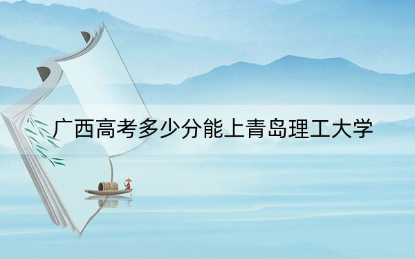 广西高考多少分能上青岛理工大学？附近三年最低院校投档线