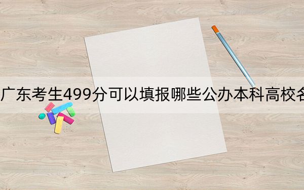 广东考生499分可以填报哪些公办本科高校名单？（附带2022-2024年499左右大学名单）