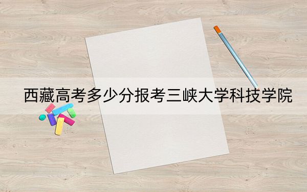 西藏高考多少分报考三峡大学科技学院？附2022-2024年最低录取分数线