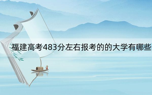 福建高考483分左右报考的的大学有哪些?(供2025届考生填报志愿参考)