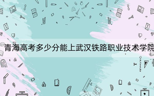 青海高考多少分能上武汉铁路职业技术学院？附2022-2024年最低录取分数线