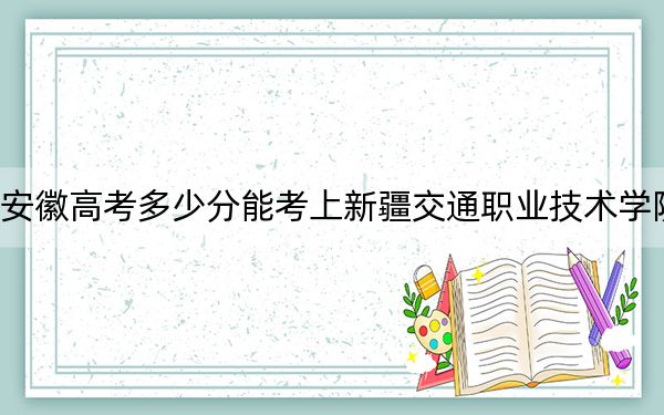 安徽高考多少分能考上新疆交通职业技术学院？2024年历史类287分 物理类录取分360分