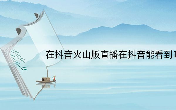 在抖音火山版直播在抖音能看到吗_抖音火山版直播抖音能看到吗