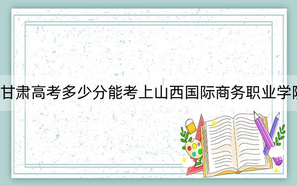 甘肃高考多少分能考上山西国际商务职业学院？附2022-2024年最低录取分数线