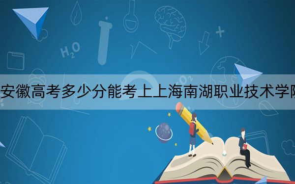 安徽高考多少分能考上上海南湖职业技术学院？2024年历史类录取分387分 物理类录取分414分