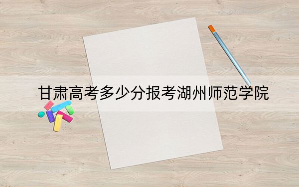 甘肃高考多少分报考湖州师范学院？附2022-2024年最低录取分数线