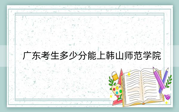 广东考生多少分能上韩山师范学院？附近三年最低院校投档线