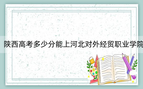 陕西高考多少分能上河北对外经贸职业学院？附2022-2024年最低录取分数线