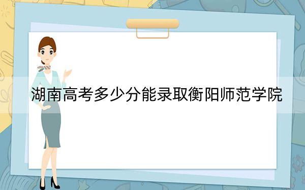 湖南高考多少分能录取衡阳师范学院？2024年历史类投档线508分 物理类录取分470分