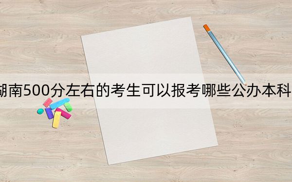 湖南500分左右的考生可以报考哪些公办本科大学？（供2025届高三考生参考）