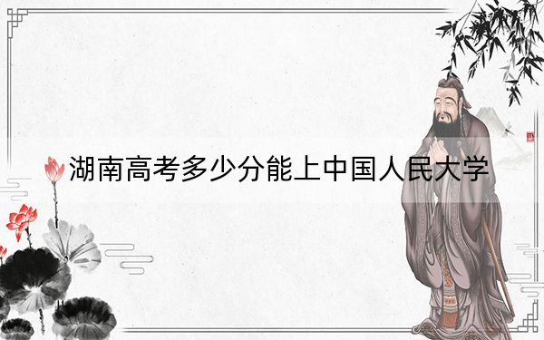 湖南高考多少分能上中国人民大学？2024年历史类最低644分 物理类664分