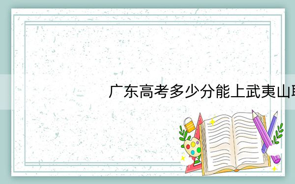 广东高考多少分能上武夷山职业学院？附2022-2024年最低录取分数线