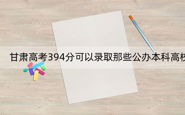 甘肃高考394分可以录取那些公办本科高校？（附近三年394分大学录取名单）