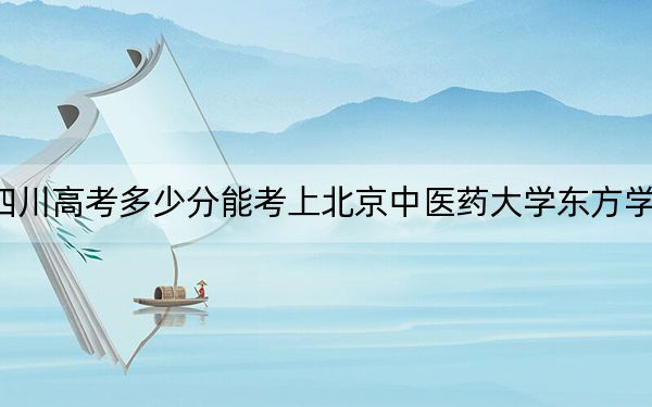 四川高考多少分能考上北京中医药大学东方学院？2024年文科录取分441分 理科421分