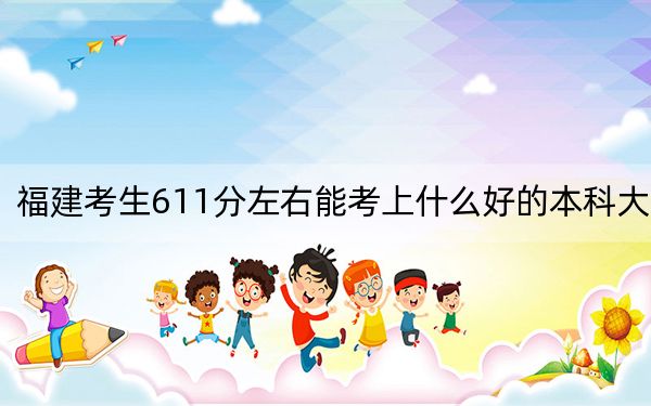 福建考生611分左右能考上什么好的本科大学？（附带2022-2024年611录取大学名单）