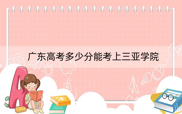 广东高考多少分能考上三亚学院？2024年历史类最低459分 物理类投档线463分