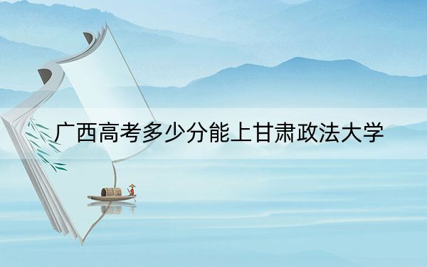 广西高考多少分能上甘肃政法大学？2024年历史类527分 物理类录取分524分