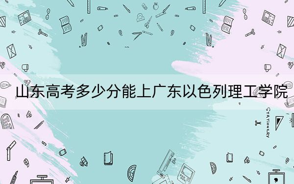 山东高考多少分能上广东以色列理工学院？附2022-2024年最低录取分数线