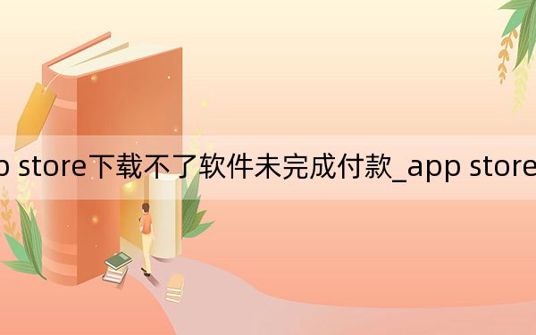 app store下载不了软件未完成付款_app store下载不了软件