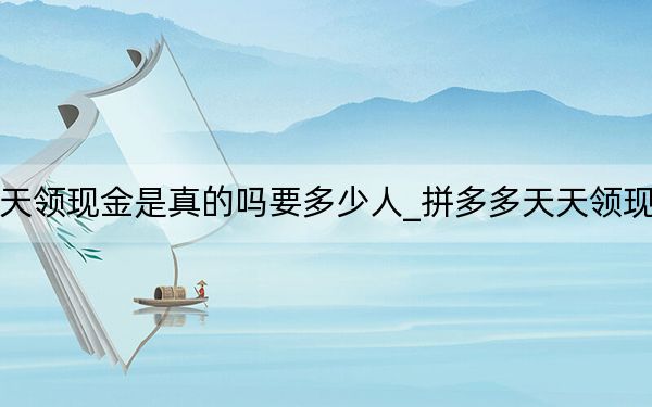 拼多多天天领现金是真的吗要多少人_拼多多天天领现金是真的吗
