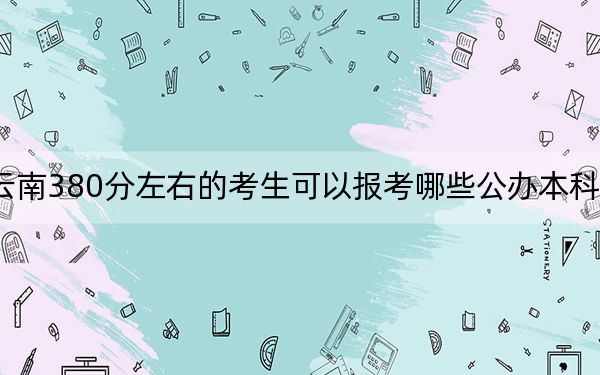 云南380分左右的考生可以报考哪些公办本科大学？（附带2022-2024年380左右大学名单）