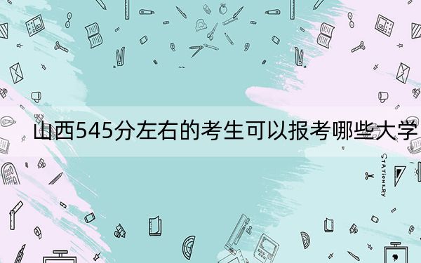 山西545分左右的考生可以报考哪些大学？ 2024年录取最低分545的大学